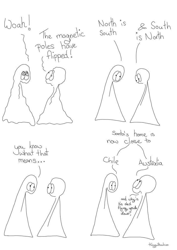 Transcript Thing 1: Woah! Thing 2: The magnetic poles have flipped! Thing 1: North is South Thing 2: and South is north. Thing 1: You know what that means... Things 1 & 2: Santa's home is now close to Thing 1: Chile Thing 2: Australia Thing 2: ... why is his sled flying upside down?