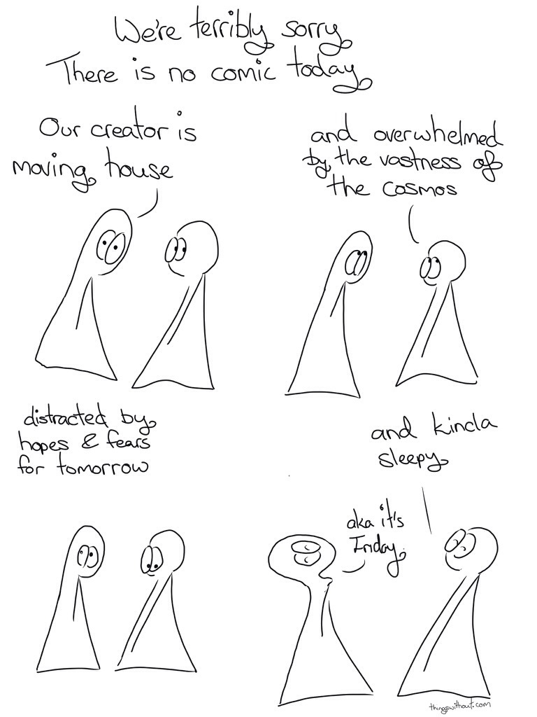 We're terribly sorry. There is no comic today Thing 1: Our creator is moving house Thing 2: and overwhelmed by the wetness of the cosmos distracted by hopes and fears for tomorrow Thing 2: and kinda sleepy Thing 1: Ok it's Friday