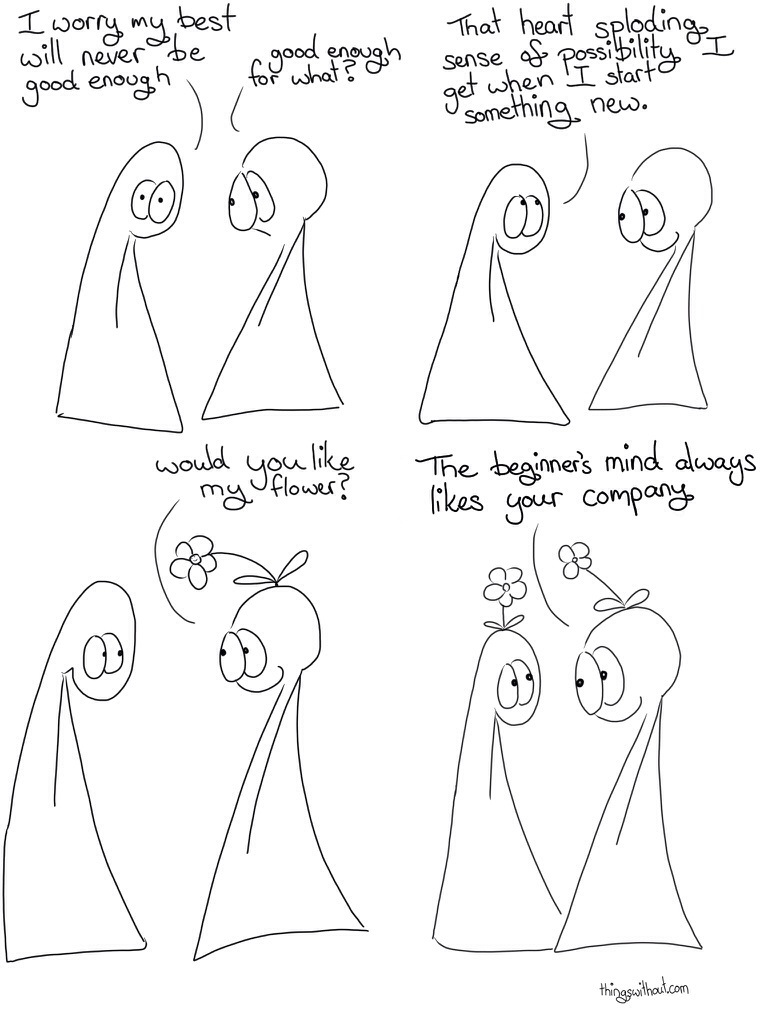 Thing 1: I worry my best will never be good enough Thing 2: Good enough for what? Thing 1: That heart sploding sense of possibility I get when I start something new Thing 2 grows a flower out of their head. Thing 2: Would you like my flower? Thing 1 also has a flower growing out of their head now. Thing 2: The beginners mind always like your company.