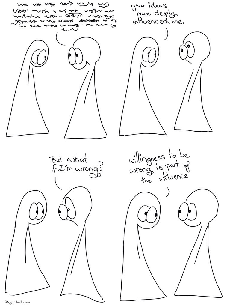 Influence Comic Transcript The Things are having a conversation. Thing 2: A big wall of dialogue scribbles, we can't see what the words actually are, but there are a lot of them. Thing 1: Your ideas have deeply influenced me. Thing 1 smiles, Thing 2 looks discombobulated. Thing 2: But what if I'm wrong? Thing 1: Willingness to be wrong is part of the influence. Both the Things smile.