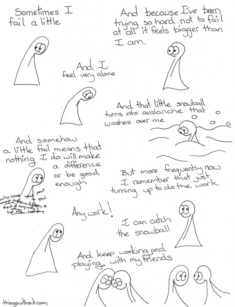 Thing 1 and Thing 2 speak Sometimes I fail a little And because I've been trying so hard not to fail at all it feels bigger than I am And I feel very alone And that little snowball turns into avalanche that washes over me And somehow a littl fail means that nothing I do will make a difference or be good enough But more frequently now I remember that just turning up to do the work. Any work! I can catch the snowball And keep working and playing with my friends.