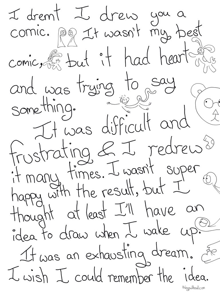 Transcript I dreamt I drew you in a comic. It wasn't my best comic, but it had heart and was trying to say something. It was difficult and frustrating and I redrew it many  times. I wasn't super happy with the result, but I thought at least I'll have an idea to draw when I wake up. It was an exhausting dream. I wish I could remember the idea.