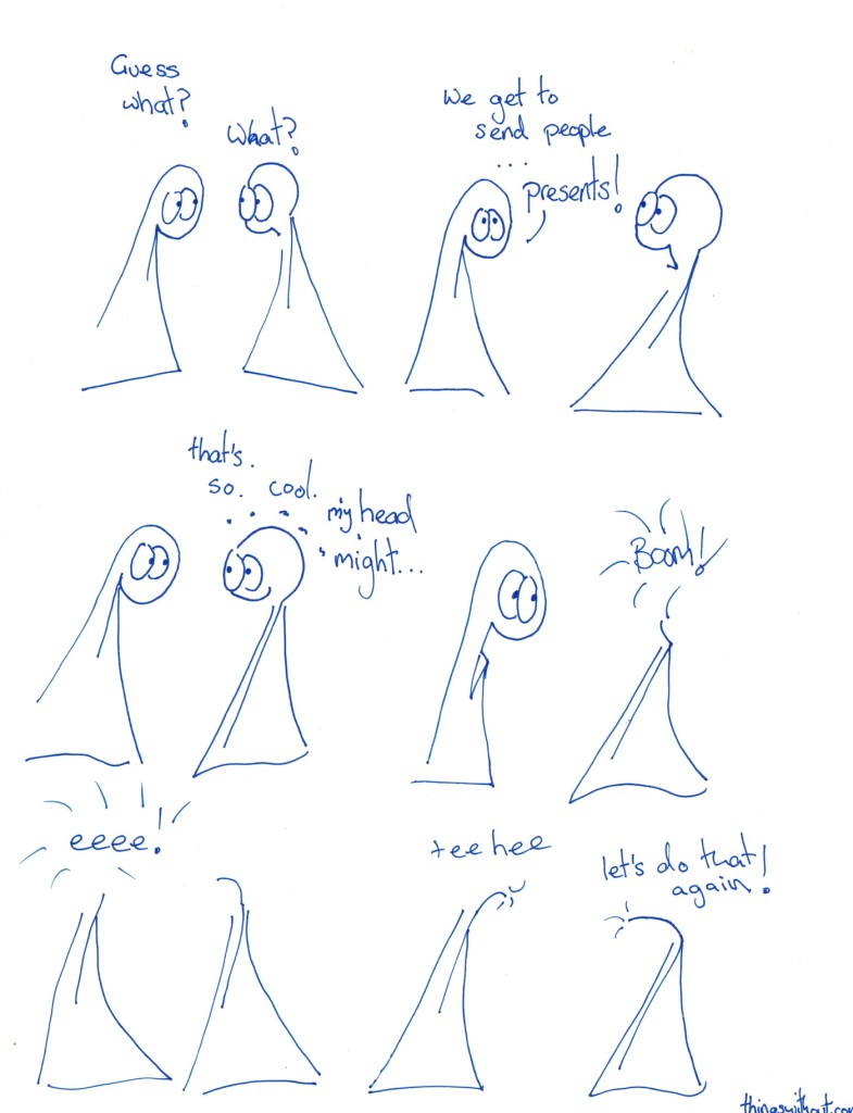 Transcript Thing 1: Guess what? Thing 2: What? Thing 1: We get to send people presents! Thing 2: That's so cool, my head might... Thing 2's head explodes. SFX: BOOM Thing 1's head explode Thing 1 (without a head): tee hee Thing 2 (without a head): Let's do that again.