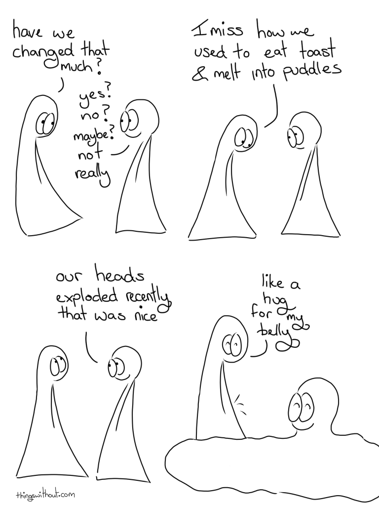 Change? Transcript Thing 1: Have we changed that much? Thing 2: Yes? No? Maybe not really Thing 1: I miss how we used to eat toast and melt into puddles. Thing 2: Our heads exploded recently that was nice. Thing 1: Like a hug for my belly. Thing 1's belly sparkles a little Thing 2 melts into a happy puddle.