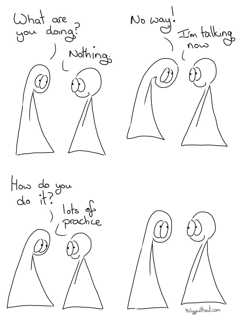 Nothing, Again Transcript Thing 1: What are you doing? Thing 2: Nothing Thing 1: No way! Thing 2: I'm talking now Thing 1: How do you do it? Thing 1: Lots of practice. The two Things smile at each other in silence.