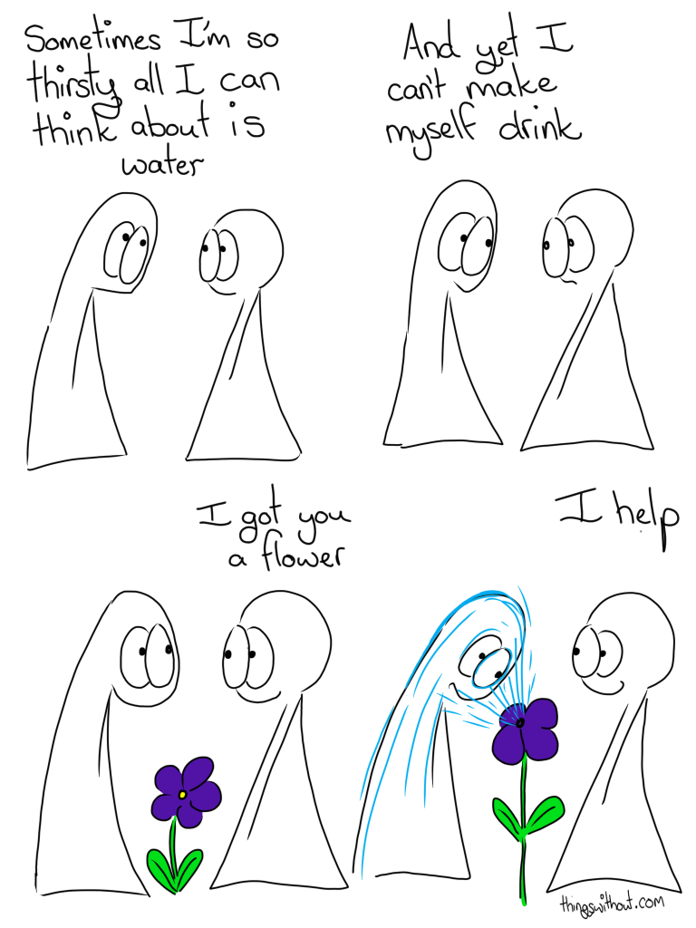 Transcript Thing 1: Sometimes I'm so thirsty all I can think about is water Thing 1: And yet I can't make myself drink Thing 2: I got you a flower Flower squirts water into Thing 1's face Thing 2: I help