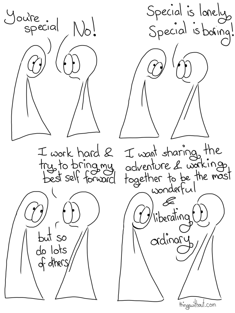 Transcript Thing 1: You're special Thing 2: NO! Thing 2: Special is lonely. Special is boring! Thing 2: I work hard and try to bring my best self forward, but so do lots of others. Thing 2: I want sharing the adventure and working together to be the most wonderful and liberating ordinary.