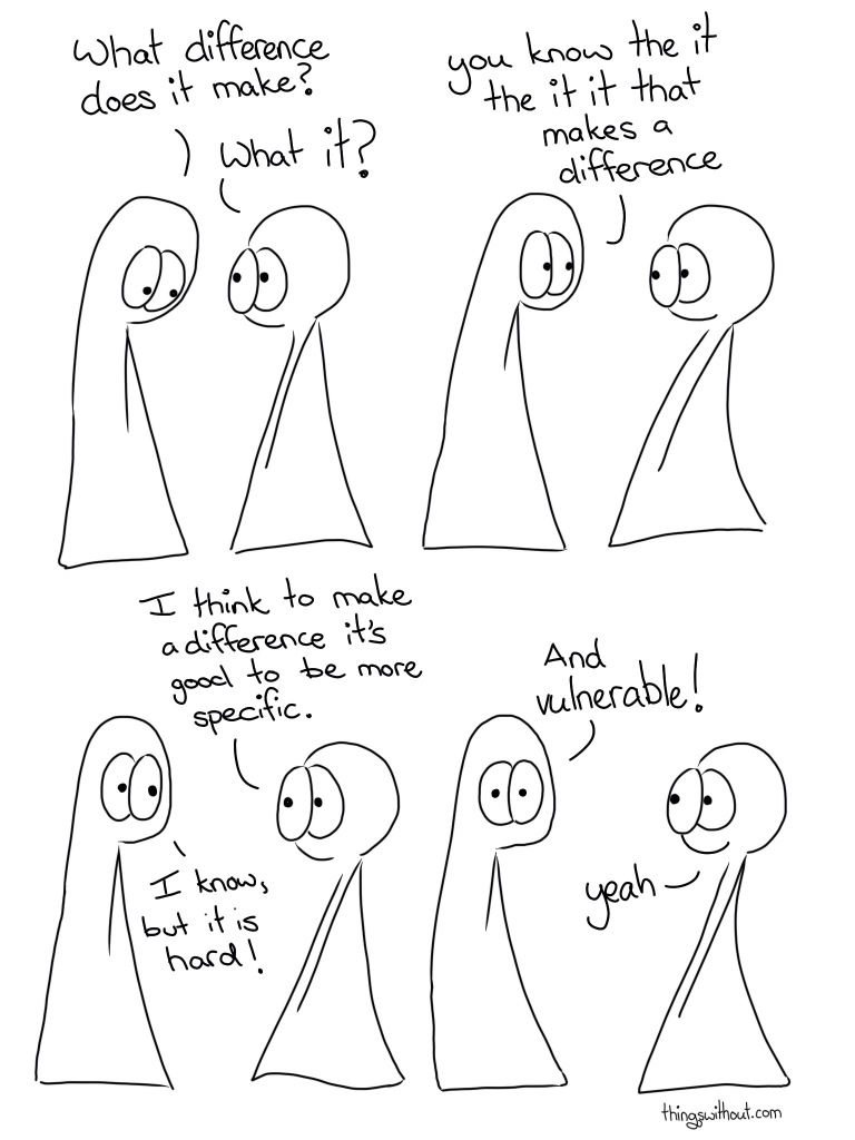 Thing 1: What difference does it make? Thing 2: What it? Thing 1: You know, the it, the it, it that makes a difference Thing 2: I think to make a difference it's good to be more specific. Thing 1: I know, but it is hard! Thing 1: And vulnerable! Thing 2: Yeah