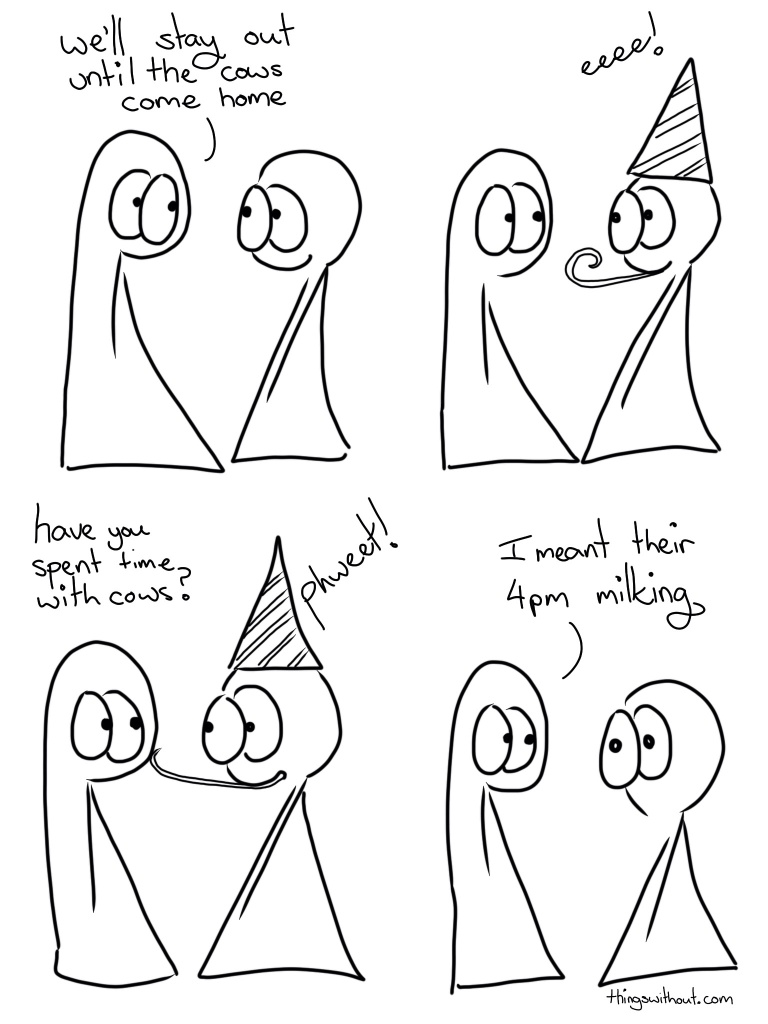 Cows Come Home Comic Transcript Thing 1 and Thing 2 are chatting to each other. Thing 1: We'll stay out until the cows come home. Thing 2 puts on a party hat and blows a party blower. Thing 2: eeeee! Thing 1: have you spent time with cows? Thing 2 gently pokes Thing 1 on the face with the party blower. Thing 2: Phweet! Thing 1: I meant their 4pm milking. Thing 2 looks stunned.