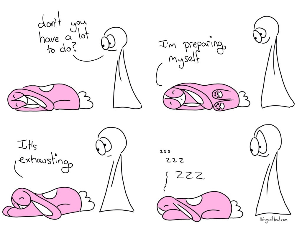 Having a Lot to Do is so Exhausting Comic Script Bunson Hoppydew (a cute little pink bunny) is sleeping, he's all curled up. Thing 2: Don't you have a lot to do? Bunson Hoppydew rolls onto his side.  Bunson Hoppydew: I'm preparing myself. Then Bunson rolls onto his stomach. Bunson: It's exhausting. Bunson Hoppydew: zzz zzzzz ZZZZ Thing 2 raises an eyebrow.