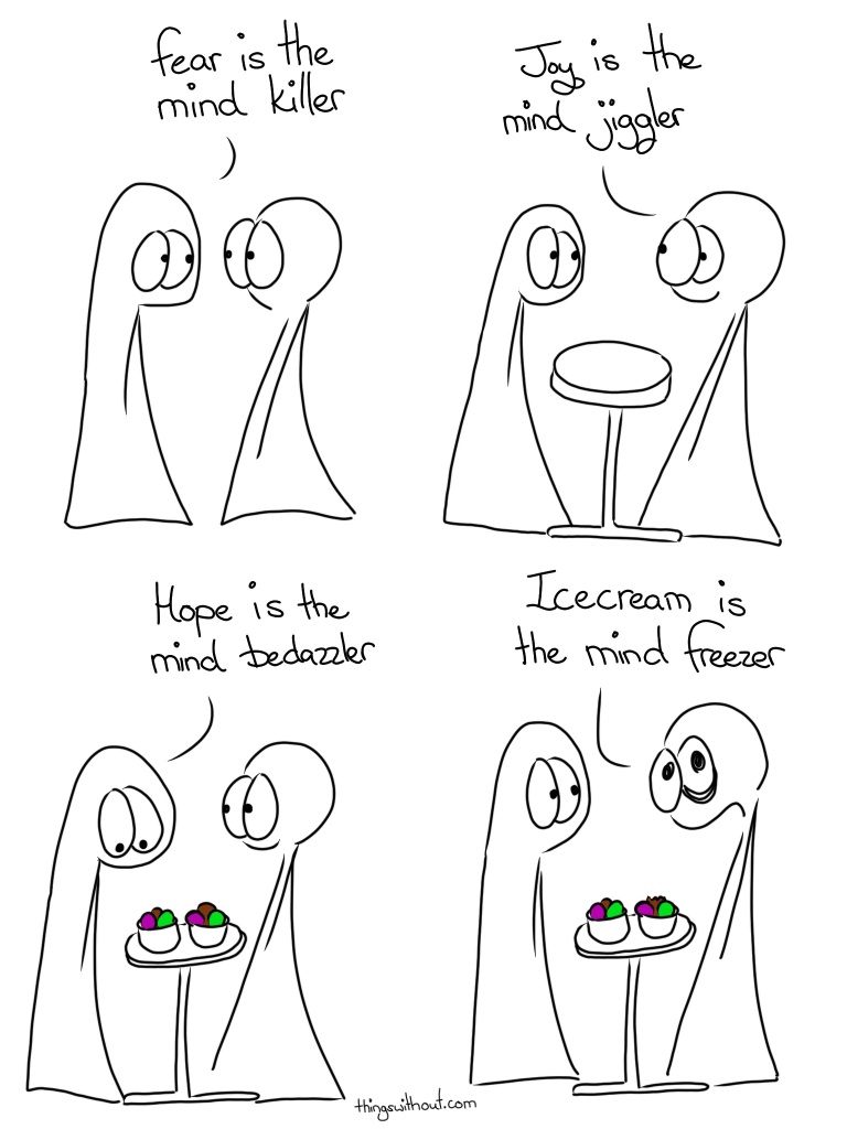 Fear is the Mind Killer Transcript Thing 1: Fear is the mind killer Thing 2: Joy is the mind jiggler A table appears Thing 1: Hope is the mind bedazzler Two bowls of icecream appear Thing 2 (with bags around their eyes): Icecream is the mind freezer