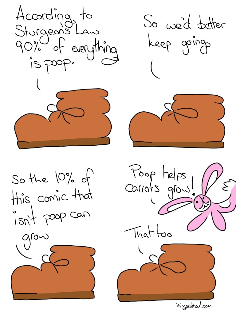 Boot: According to Sturgeon's Law, 90% of everything is poop. Boot: So we'd better keep going. Boot: So the 10% of this comic that isn't poop can grow. Bunson Hoppydew (a little pink bunny who likes dancing friendship friendship and cake) bounds into view. Bunson: Poop helps carrots grow! Boot: That too.