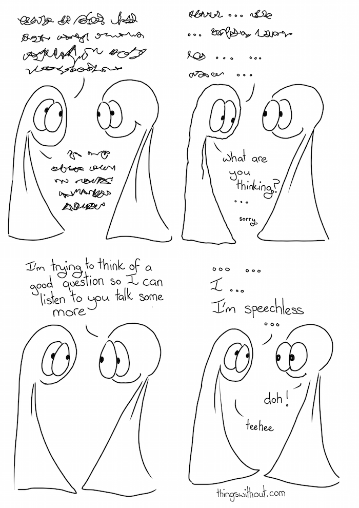 Talking Talking webcomic transcript Thing 1: A bunch of squiggly speech marks Thing 1: More squiggly speech makrs Thing 1: squiggly mark... squiggle.. squiggle squiggle ... .. squiggle  Thing 1: What are you thinking? ... sorry Thing 2: I'm trying to think of a good question so I can listen to you talk some more. Thing 1: ... ... I... I'm speechless... Thing 2: doh! Thing 1: teehee!