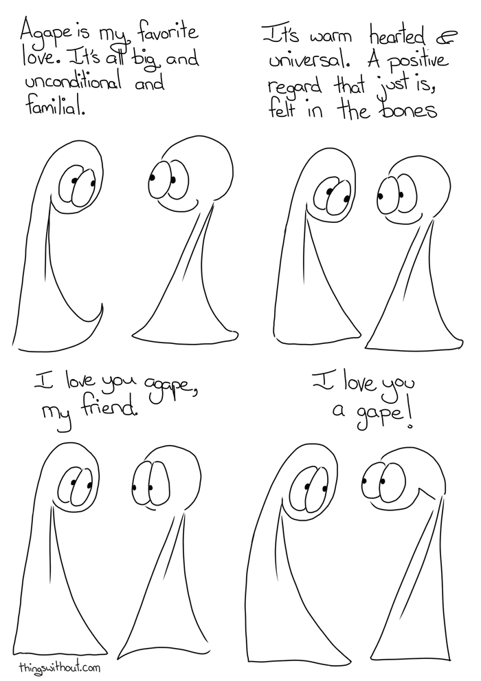 Agape Comic Transcript The two Things are having a conversation. Thing 1: Agape is my favorite love. It is big and unconditional and familial. Thing 1: It is warm hearted and universal. A positive regard that just is, felt in the bones. Thing 1: I love you agape, my friend. Thing 2: I love you a gape!