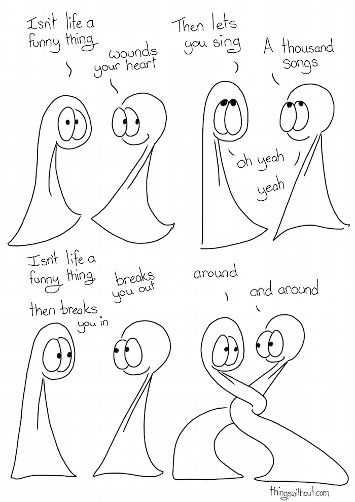 Funny things Isn’t life a funny thing wounds your heart then lets you sing a thousand songs oh yeah Isn’t life a funny thing breaks you out and breaks you in around and around and it’s funny how the sweetest songs come from those who say they cannot sing and do they know? the sacred stories hid inside them waiting to be revealed I take comfort in the changing flowing universe the many things I do not know and I won’t stop demanding some decent reasons a why for every explanation I feel blessed by the amazing people in my life, teachers friends and confidants they gave me life they gave me the moon and stars, people of my flesh and bones.