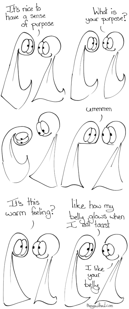 Thing 1: It's nice to have a sense of purpose Thing 2: What is your purpose? Thing 1 looks down at themself, then looks up. Thing 1: Ummmm Thing 1: It's this warm feeling? Thing 1: Like how my belly glows when I am loved. Thing 2: I like your belly