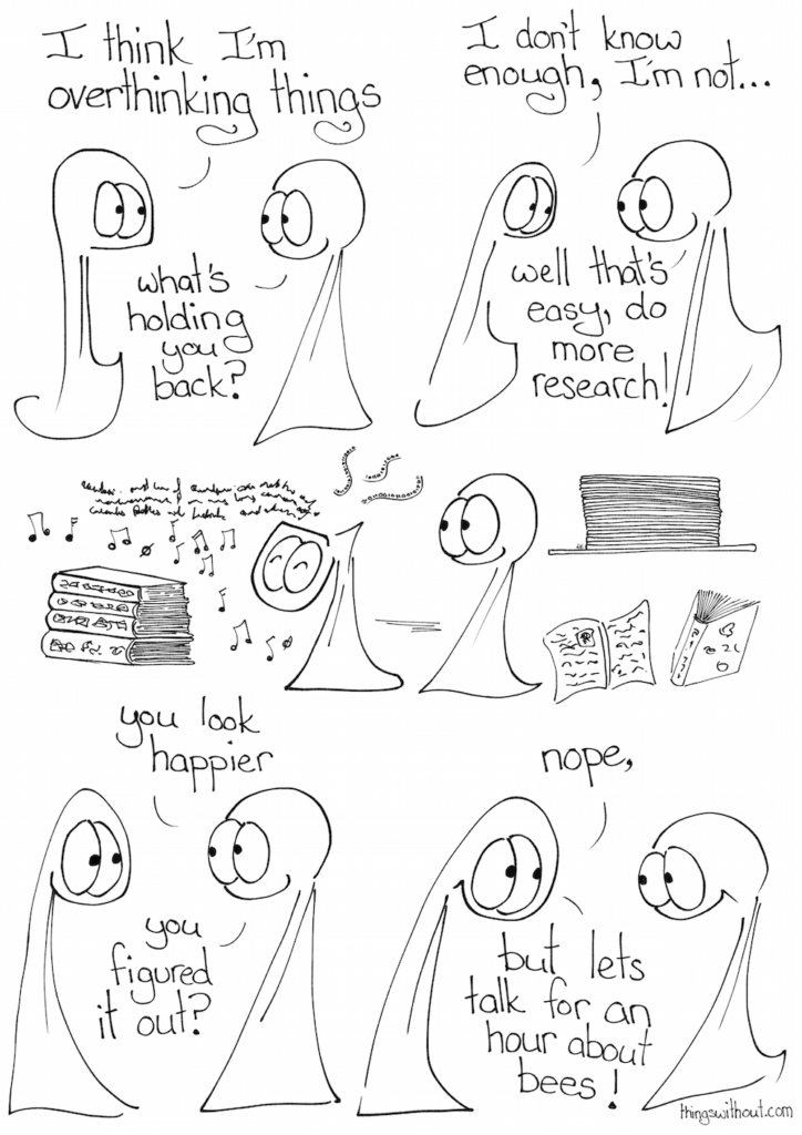 Webcomic Transcript Thing 1: Think I'm overthinking things Thing 2: What's holding you back Thing 1: I don't know enough, I'm not... Thing 2: Well that's easy, do more research. Thing 1 consumes a huge amount of research Thing 2: You look happier. You figured it out? Thing 1: Nope, but let's talk for an hour about bees!