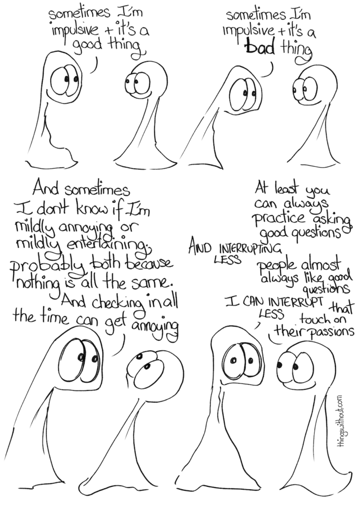 Thing 1: sometimes I'm impulsive and it's a good thing. Thing 1: sometimes I'm impulsive and it's a BAD thing Thing 1: And sometimes I don't know if I'm mildly annoying or mildly entertaining, probably both because nothing is all the same. And checking in all the time can get annoying. Thing 2: At least you can always practice asking good questions Thing 1: AND INTERRUPTING LESS Thing 2: people almost always like good questions Thing 1: I CAN INTERRUPT LESS Thing 2: that touch on their passions