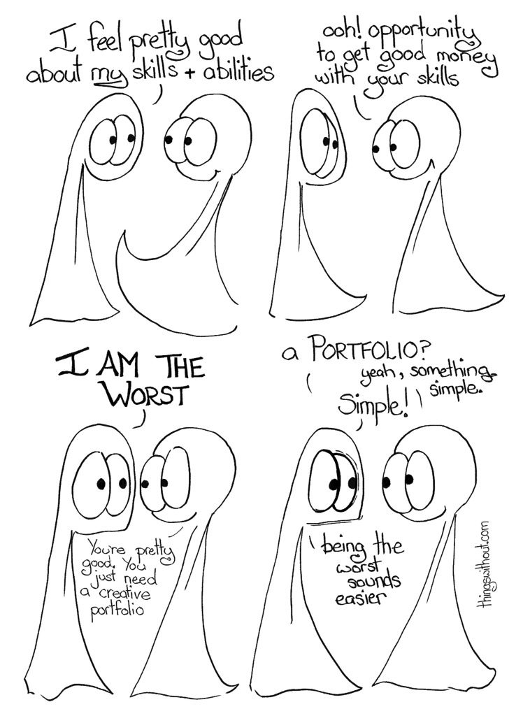 Thing 1: I feel pretty good about my skills and abilities. Thing 2: Oooh! Opportunity to get good money for your skills Thing 1: I AM THE WORST Thing 2: You're pretty good. You just need a creative portfolio. Thing 1: a PORTFOLIO Thing 2: Yeah, something simple. Thing 1: SIMPLE! Thing 1: Being the worst sounds easier