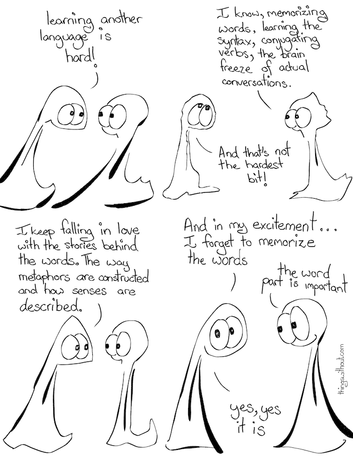 Thing 1: Learning another language is hard! Thing 2: I know, memorizing words, learning the syntax, conjugating verbs, the brain freeze of actual conversations. Thing 1: And that’s not the hardest bit! Thing 1: I keep falling in love with the stories behind the words. The way metaphors are constructed and how senses are described. Thing 1: And in my excitement, I forget to memorize the words Thing 2: The word part is important. Thing 1: Yes, yes it is.