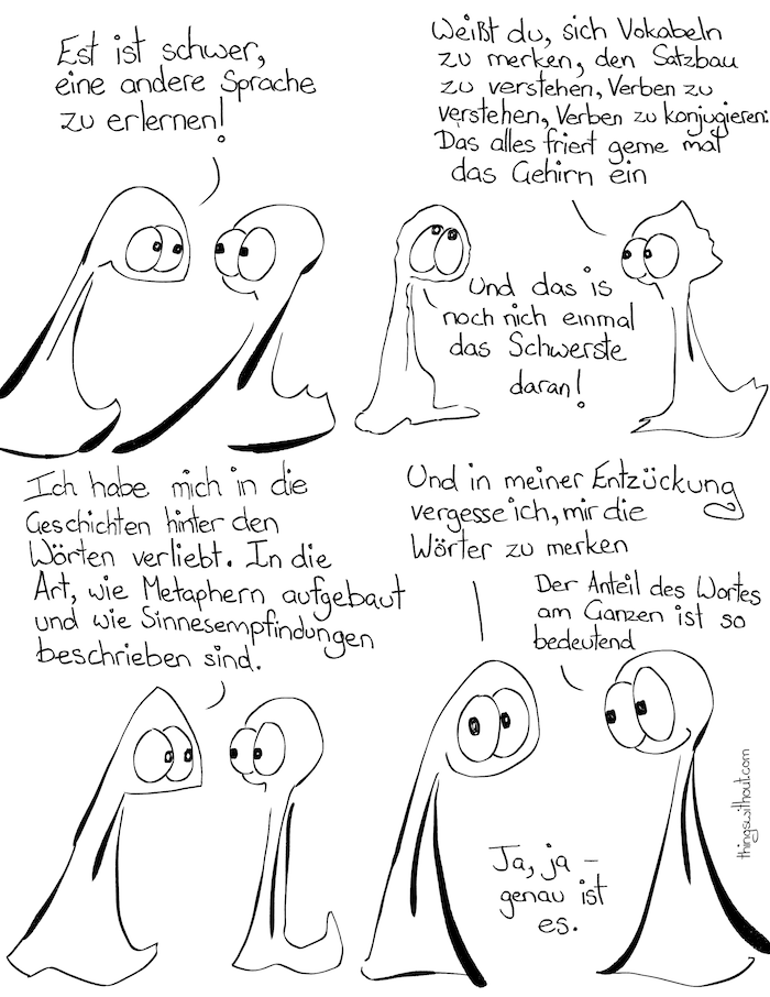 Thing 1: Es ist schwer, eine andere Sprache zu erlernen! Thing 2: Weißt du, sich Vokabeln zu merken, den Satzbau zu verstehen, Verben zu konjugieren: Das alles friert gerne mal das Gehirn ein. Thing 1: Und das ist noch nicht einmal das Schwerste daran! Thing 1: Ich habe mich in die Geschichten hinter den Wörtern verliebt. In die Art, wie Metaphern aufgebaut und wie Sinnesempfindungen beschrieben sind. Thing 1: Und in meiner Entzückung vergesse ich, mir die Wörter zu merken. Thing 1: Der Anteil des Wortes am Ganzen ist so bedeutend. Thing 1: Ja, ja - genau das ist es.