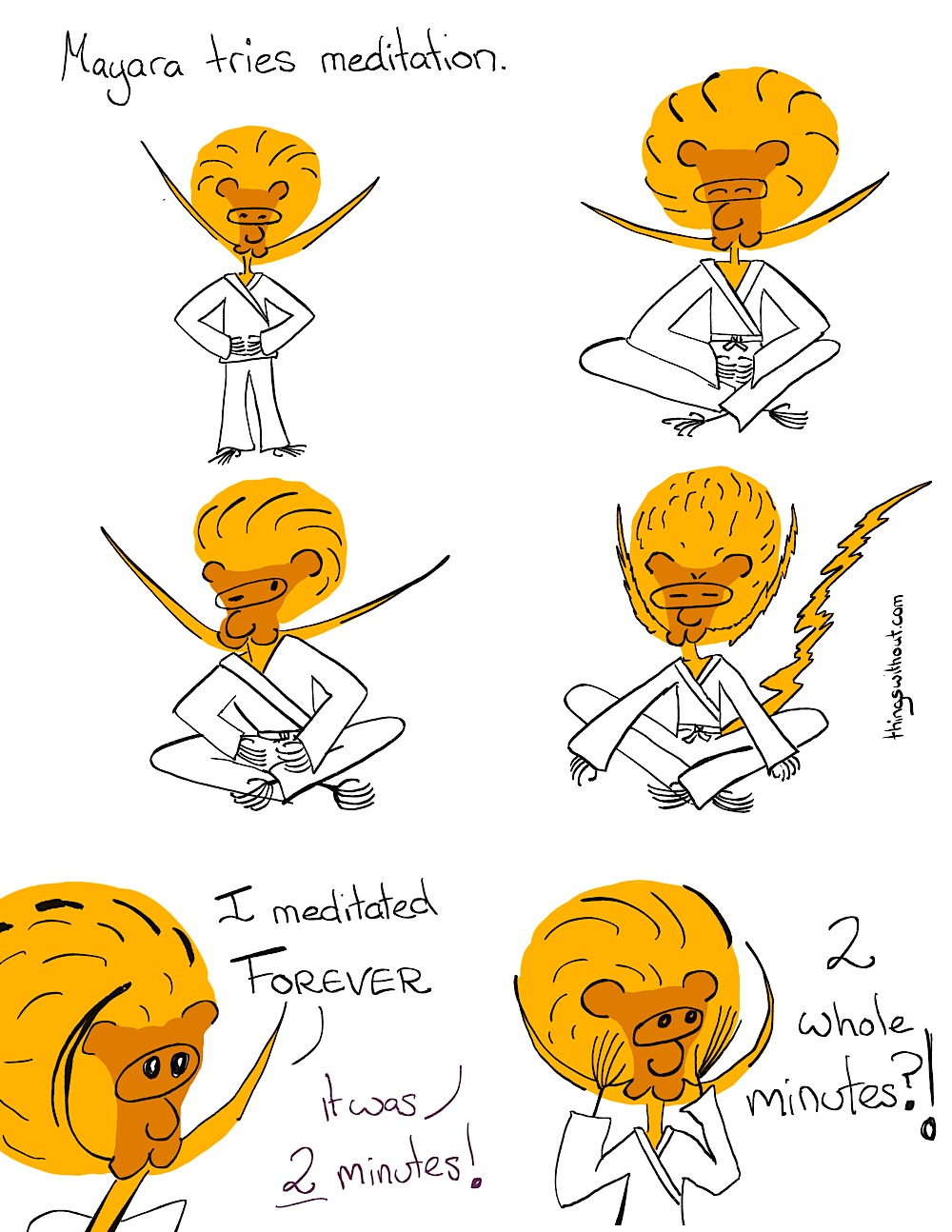 Mayara tries meditation.

She does standing meditation.

She does seated mediation.

She does seated meditation with one eye open.

She vibrates and frowns in seated meditation.

Mayara: I meditated FOREVER

Narrator: It was 2 minute!

Mayara: 2 whole minutes!