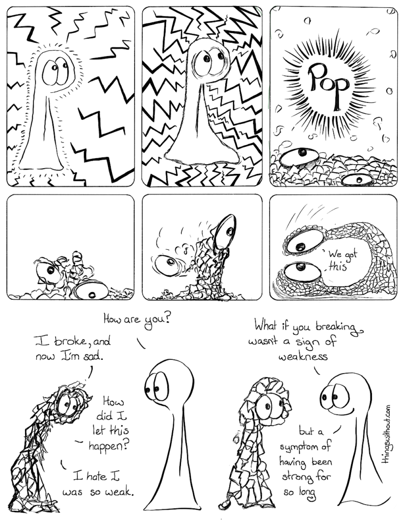 Comic Transcript: Thing 1 has lots of rays coming in at them. Thing 1 has even more rays coming in at them. Pop! Thing 1 has exploded into lots of little pieces. Thing 1 is a jumbled mess of pieces pulling itself together. Thing 1 has pulled some of itself up, but on of its eyes is falling off the agglomeration of broken pieces. Thing 1 catches its falling eye and looks itself in the eye. Thing 1: We got this. Thing 2: How are you? Thing 1: I broke, and now I’m sad. Thing 1: How did I let this happen? Thing 1: I hate I was so weak. Thing 2: What if you breaking wasn’t a sign of weakness, but a symptom of having been strong for so long.