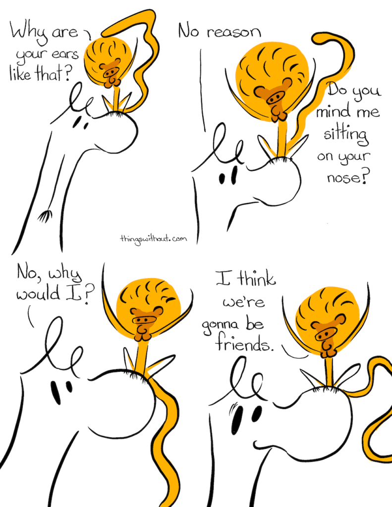 Transcript:  Mayara sits on the doodle monster's nose for the whole comic. The doodle character has loopy ears inspired by a doodle and a large, shapely nose.  Mayara: Why are your ears like that?  Doodle creature: No reason. Mayara: Do you mind me sitting on your nose?  Doodle creature: No, why would I?  Mayara: I think we're gonna be friends.     Thanks to all my patrons and a special big extra thanks to Kate Webb, Erik Owomoyela and Sandra M. Odell.