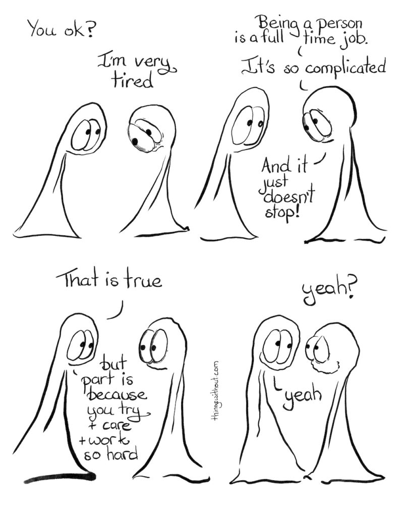 Being a Person Comic Transcript Thing 1: You ok? Thing 2: I'm very tired. Thing 2: Being a person is a full time job. It's so complicated. And it just doesn't stop. Thing 1: That is true, but part is because you try and care and work so hard. Thing 2: Yeah? Thing 1: Yeah.