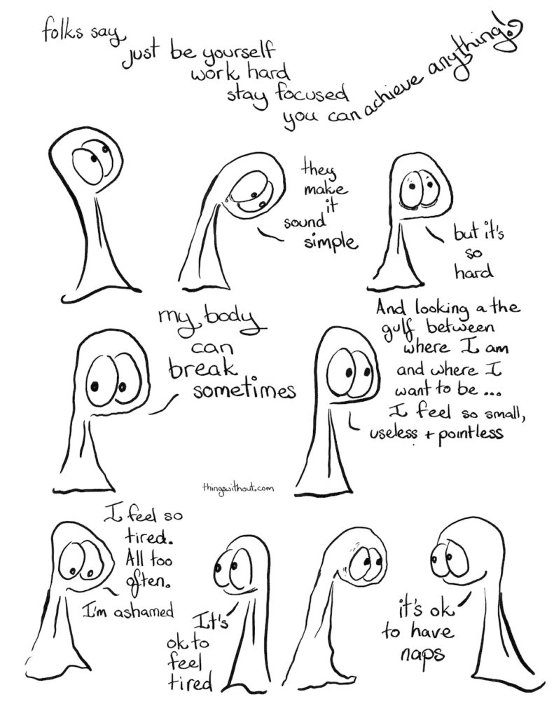 Folks say just be yourself work hard stay focused you can achieve anything. Thing 1: They make it sound simple. Thing 1: but it's so hard. Thing 1: my body can break sometimes Thing 1: And looking at the gulf between where I am and where I want to be... I feel so small, useless and pointless. Thing 1: I feel so tired. All too often. I am ashamed. Thing 2: it's ok to feel tired. Thing 2: it's ok to have naps.Folks say just be yourself work hard stay focused you can achieve anything. Thing 1: They make it sound simple. Thing 1: but it's so hard. Thing 1: my body can break sometimes Thing 1: And looking at the gulf between where I am and where I want to be... I feel so small, useless and pointless. Thing 1: I feel so tired. All too often. I am ashamed. Thing 2: it's ok to feel tired. Thing 2: it's ok to have naps.