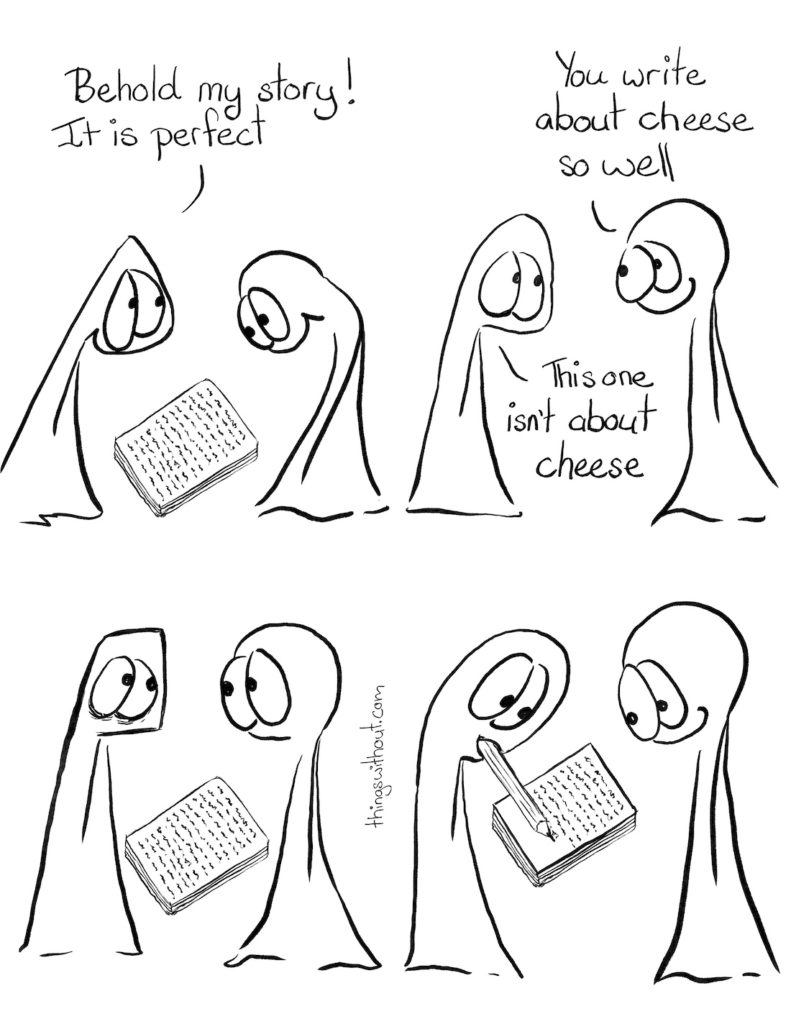 Perfect Story Comic Transcript Thing 1 and Thing 2 are in conversation. Thing 1 has presented to Thing 2 a stack of handwritten pages. Thing 2 is looking at the pages. Thing 1: Behold my story! It is perfect. Thing 2: You write about cheese so well. Thing 1 looks a little forlorn. Thing 2: This one isn't about cheese. Thing 1 and Thing 2 stare at each other. Thing 1 has a pencil in their mouth and they're writing extra pages. Thing 2 looks on and smiles.