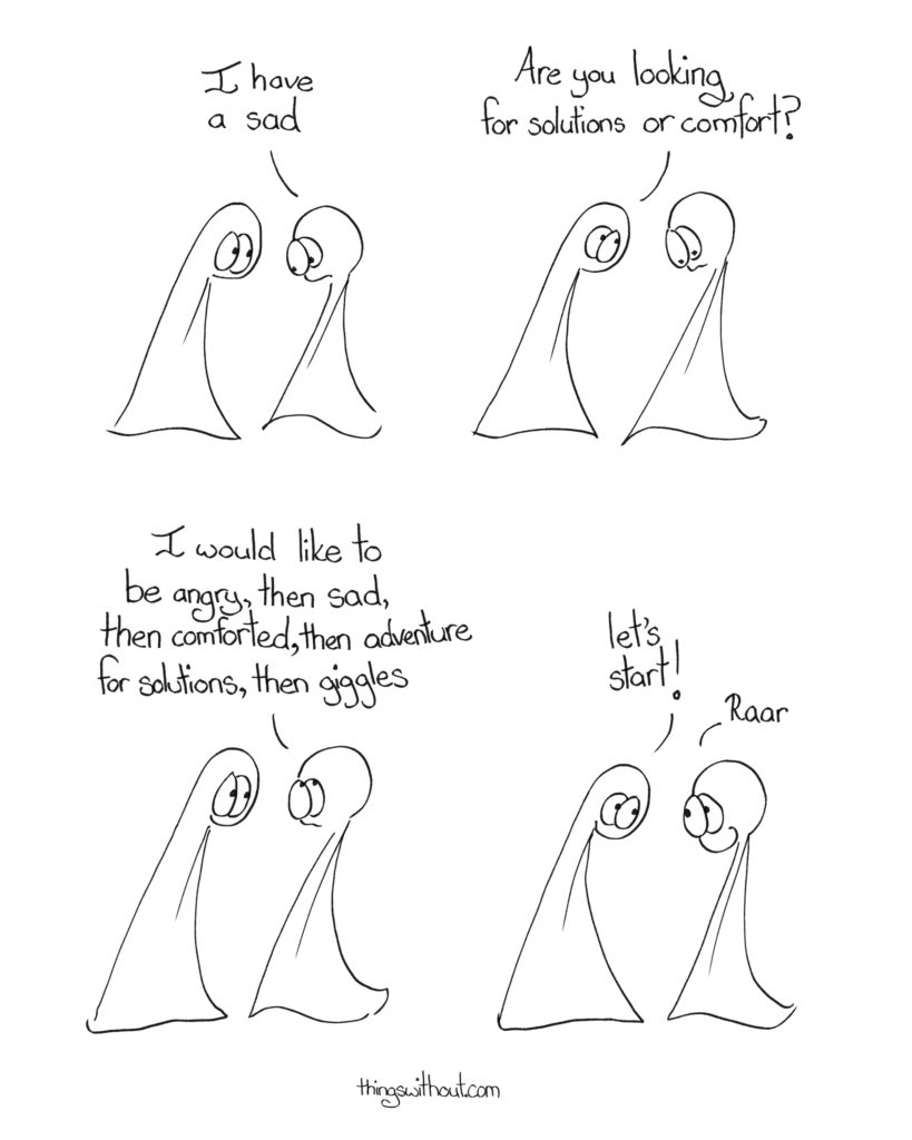 A Sad Cartoon Transcript:
Thing 2: I have a sad Thing 1: Are you looking for solutions or comfort? Thing 2: I would like to be angry, then sad, then comforted, then adventure for solutions, then giggles Thing 1: Let’s start! Thing 2: Raar