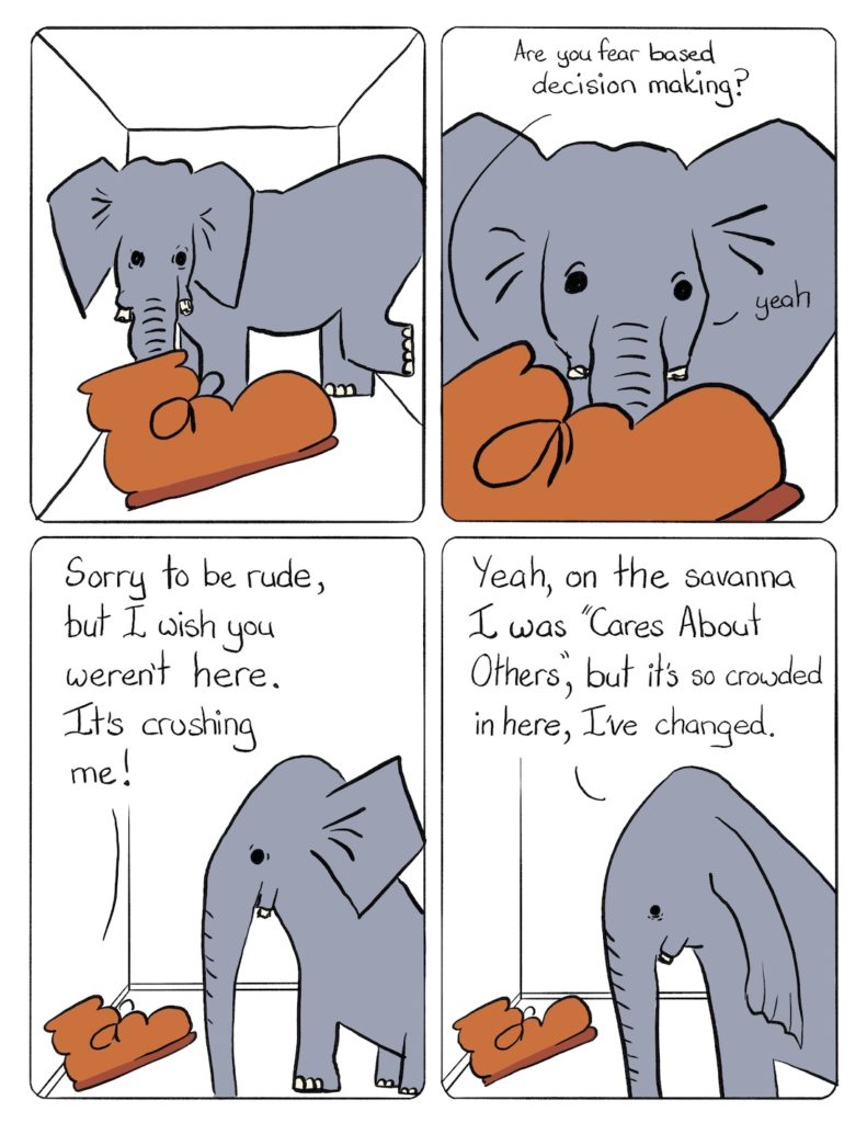 Elephant in the Room Comic Transcript Boot is in a small cramped room with a grey elephant that looks uncomfortably wedged in. Boot: Are you Fear Based Decision Making? Elephant: Yeah. Boot: Sorry to be rude, but I wish you weren't here. It's crushing me. Elephant: Yeah, on the savanna I was "Cares About Others," but it's so crowded here, I've changed.