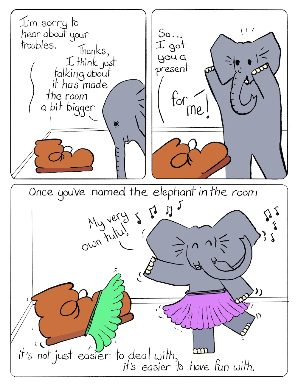 Elephant in the Room Part 2 Comic Transcript A brown work boot and a grey elephant are talking to each other in a small room. Boot: I'm sorry to hear about your troubles. Elephant: Thanks, I think just talking about it has made the room a bit bigger. Boot: So... I got you a present. Elephant: For me! Boot and Elephant have put on a green tutu and a purple tutu and are dancing to music. Elephant: My very own tutu! Caption: Once you've named the elephant in the room, it's not just easier to deal with, it's easier to have fun with.