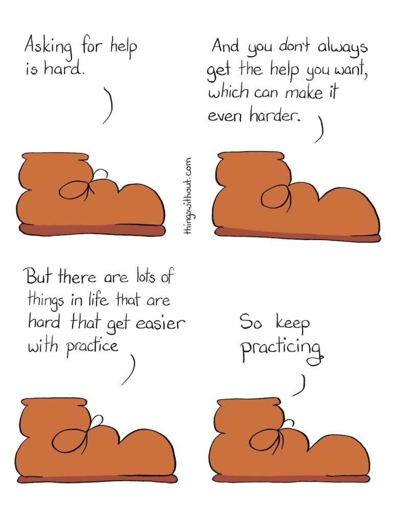 Asking for Help Comic Transcript A warm brown work boot is talking to us. Boot: Asking for help is hard. Boot: And you don't always get the help you want, which can make it even harder. Boot: But there are lots of things in life that are hard the get easier with practice. Boot: So keep practicing.