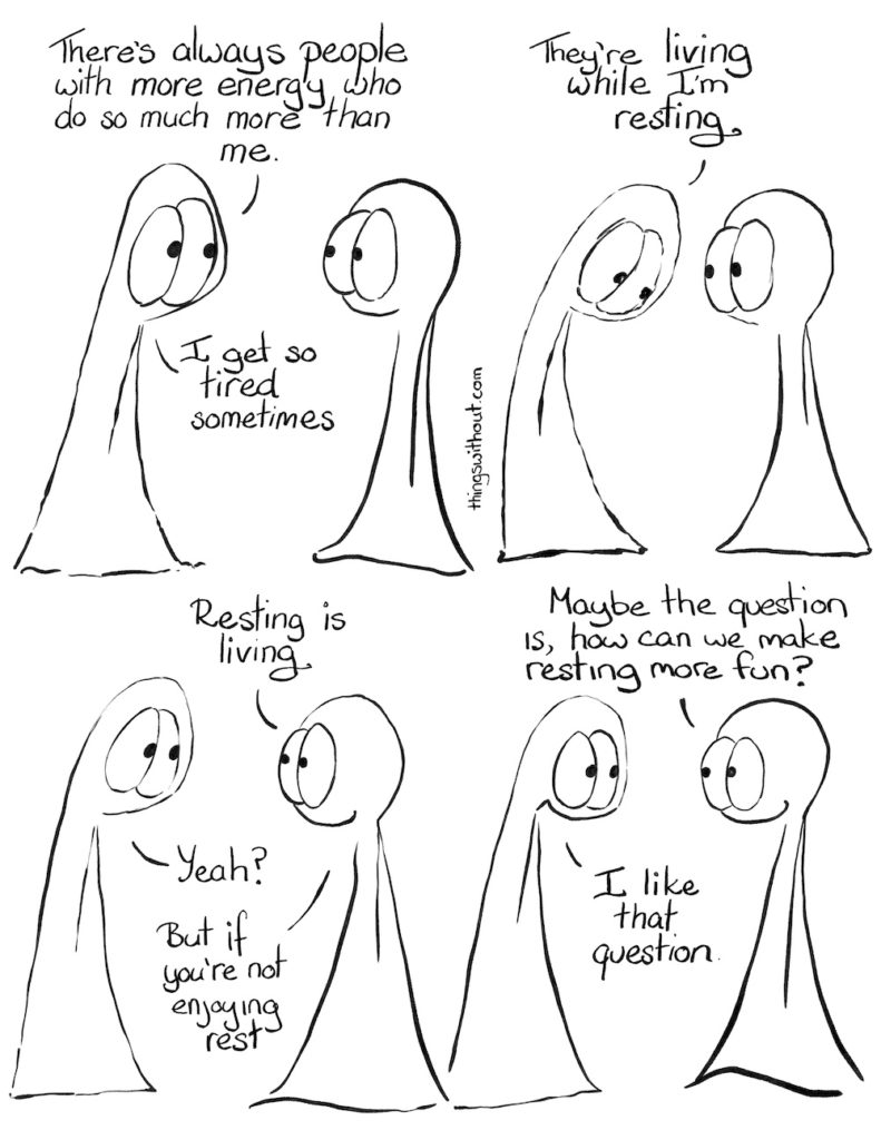 Fun Restoration Comic Transcript Thing 1 and Thing 2 are having a conversation. Thing 1: There’s always people with more energy who do so much more than me. Thing 1: I get so tired sometimes. Thing 1: They’re living while I’m resting. Thing 2: Resting is living. Thing 1: Yeah? Thing 2: But if you’re not enjoying rest. Thing 2: Maybe the question is, how can we make resting more ? Thing 1: I like that question.