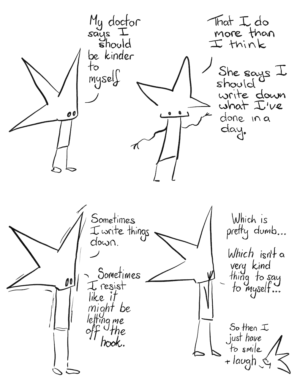 Be Kinder Comic Transcript

Little Liz: My doctor says I should be kinder to myself


That I do more than I think.


She says I should write down what I’ve done in a day.


Little Liz shakes a little.


Sometimes I write things down.


Sometimes I resist, like it might be letting me off the hook.


Liz facepalm.


Which is pretty dumb…


Which isn’t a very kind thing to say to myself.


Little Liz laughs


So then I just have to smile a laugh.