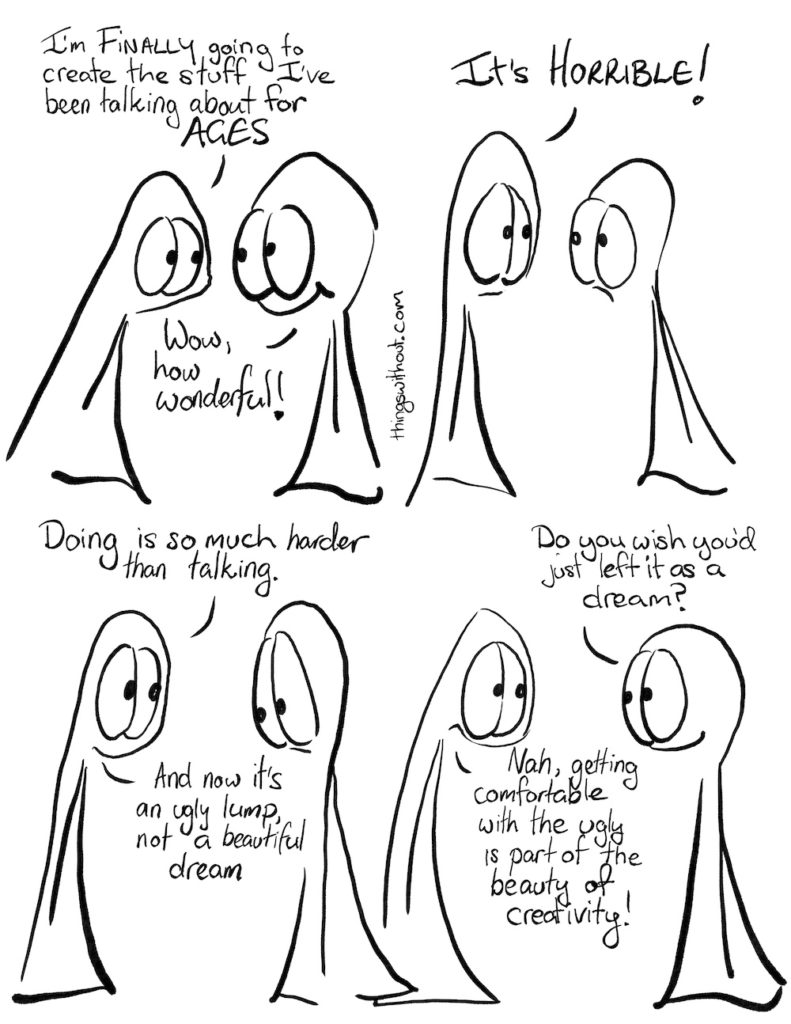 Horrible Wonderful Comic Transcript Thing 1: I’m finally going to create the stuff I’ve been talking about for AGES! Thing 2: Wow, how wonderful!  Thing 1: It’s HORRIBLE!  Thing 1: Doing is so much harder than talking. And now it’s an ugly lump, not a beautiful dream.  Thing 2: Do you wish you’d just left it as a dream? Thing 1: Nah, getting comfortable with the ugly is part of the beauty of creativity.