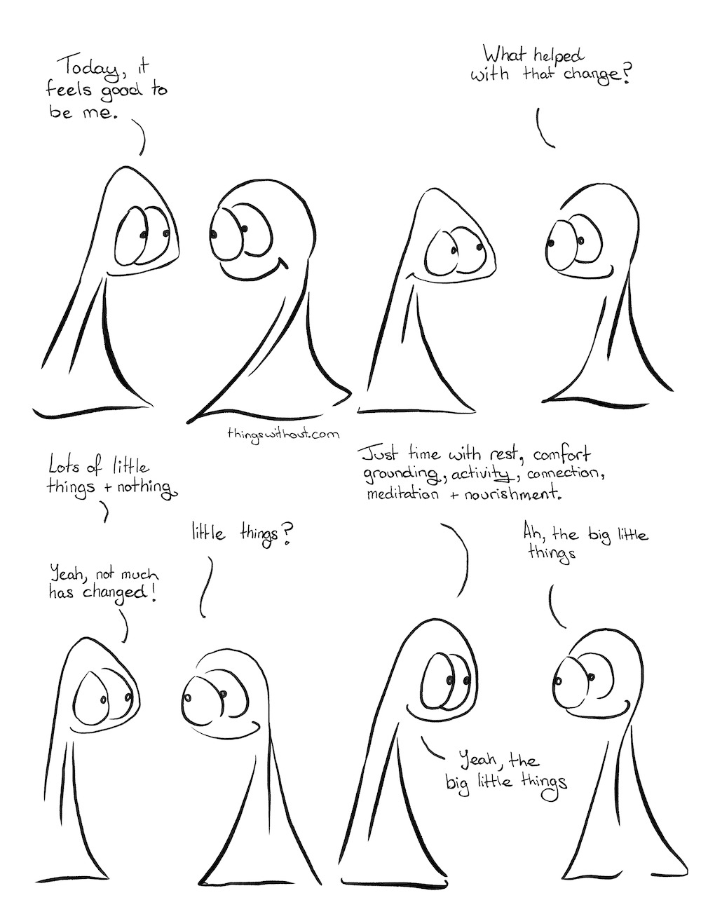 To Be Me 3, webcomic transcript Thing 1: Today it feels good to be me. Thing 2: What helped with that change? Thing 1: Lots of little things and nothing. Thing 2: Little things? Thing 1: Yeah, not much has changed! Thing 1: Just time with rest, comfort, grounding, activity, connection, meditation and nourishment.