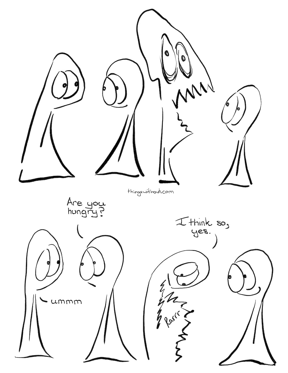 Hungry Webcomic Transcript
Thing 1 and 2 look at each other.

 

Thing 1’s head becomes huge with big eyes and teeth.

Thing 1’s head shrinks down again.

 

Thing 2: Are you hungry?

Thing 1: Ummm

 

Thing 1 looks down at their belly which has become big and full of jagged lines.

Thing 1: I think so, yes.