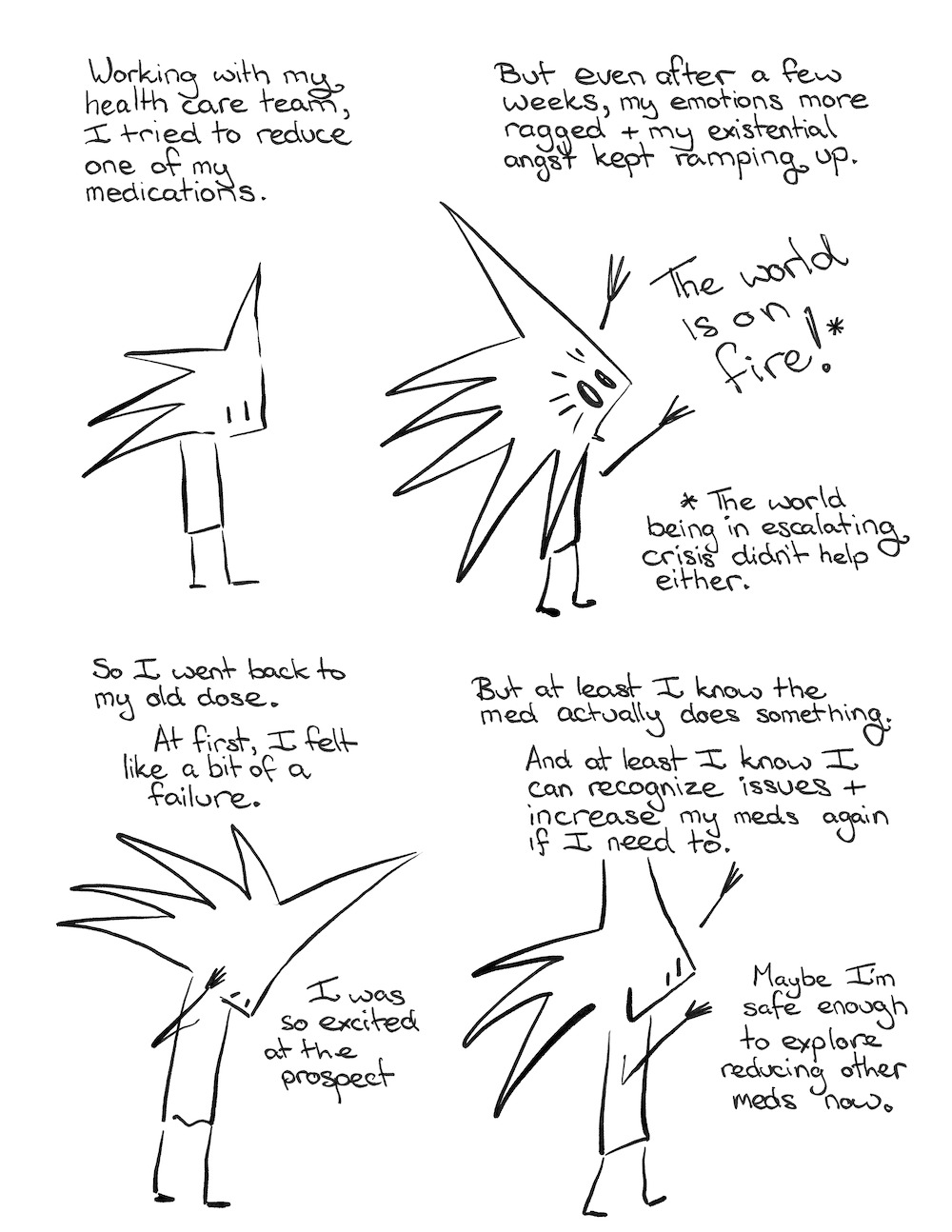 Little Liz: Working with my health care team, I tried to reduce one of my medications.

Little Liz: But even after a few weeks, my emotions more ragged and my existential angst kept ramping up.

Little Liz shouts: The world is on fire!*

* The world being in escalating crisis didn’t help either.

 

Little Liz: So, I went back to my old dose. At first, I felt like a bit of a failure. I was so excited at the prospect.

Little Liz: But at least I know the med actually does something. And at least I know I can recognize issues and increase my meds again if I need to.