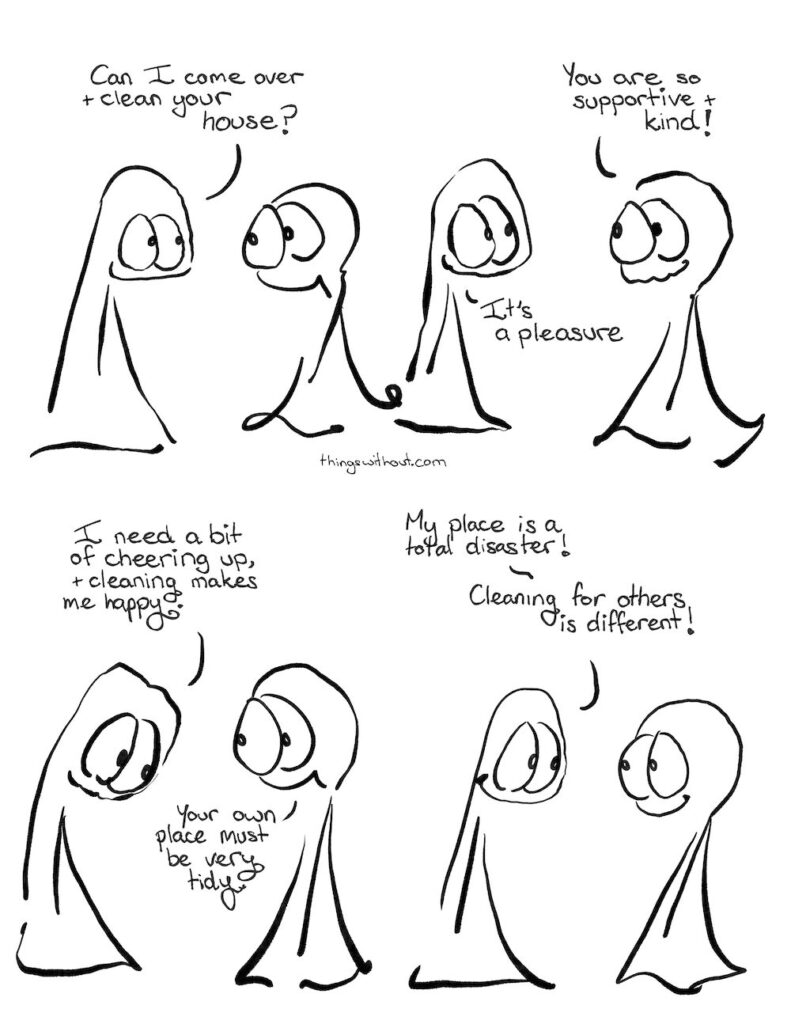 Cleaning Thing 1: Can I come over and clean your house? Thing 2: You are so supportive and kind! Thing 1: It’s a pleasure Thing 1: I need a bit of cheering up, and cleaning makes me happy. Thing 2: Your own place must be very tidy Thing 1: My place is a total disaster! Cleaning for others is different.
