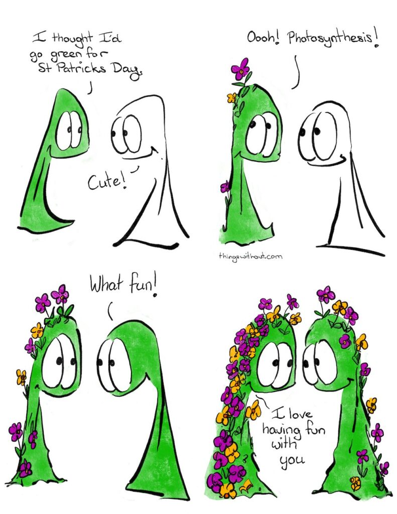 Saint Patrick’s Day Webcomic Transcript Thing 1 is green. Thing 1: I thought I’d go green for St Patrick’s Day Thing 2: Cute Thing 1 has a few flowers spouting out of their head. Thing 1: Oooh! Photosynthesis! Thing 1: has more flowers sprouting out of their body Thing 2: What fun! Thing 1 and Thing 2 smile at each other, many flowers sprouting from their bodies. Thing 1: I love having fun with you.