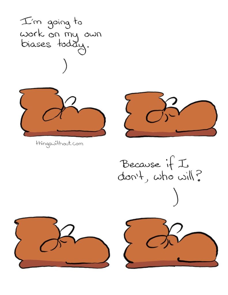 Biases Comic Transcript Boot: I’m going to work on my own biases today. Boot sits in silence. Boot sits in silence. Boot: Because if I don’t, who will?