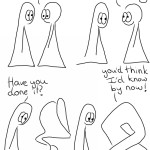 Webcomic Transcript The Things are in conversation. Thing 2: I still can't do it! Thing 2: That doesn't mean I shouldn't try. Thing 2 has turned themselves upside down into an awkward sort of jumble. Thing 1: Have you done it? Thing 2 is in a slightly less awkward and more geometrical shape, although they are standing on their own head. Thing 2: You'd think I'd know by now!