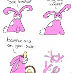 Webcomic Transcript Bunson Hoppydew: Don't put all your eggs in one basket. Bunson: If you have two eggs and only one basket. Bunson: Balance one on your nose! Bunson dances around and frolics with an egg. Bunson is sitting next to a purple egg cup with half an egg. Bunson: Toast!