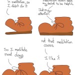 Boot Meditation Comic Transcript Boot: I didn't believe in meditation, so I didn't do it. Boot: Then I looked at the research and noticed meditation didn't need my belief to be helpful. Just my attention. Boot: So I meditate most days. Boot: Not that meditation cares.  Boot: I like it.