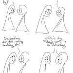 Perils of the Zone Comic Transcript Thing 1 and Thing 2 are in conversation. Thing 1: You know that blissed out feeling when you're working in the zone and time flies by? Both the Things close their eyes with happiness. Thing 2: Sometimes our creator gets like that when she's drawing us. Thing 1 looks up. Thing 1: And sometimes when she's creating something else! Both Things look out of the panel at us with raised eyeballs (they don't have eyebrows, so differing eyeball shapes act as a substitute). Both of the Things: Which is why Friday's comic is on Saturday!