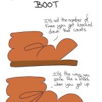 Lifestyle Advice from a Determined Brown Boot Comic Transcript Boot: It's not the number of times you get knocked down that counts. Boot: It's the way you smile like a shark when you get up.