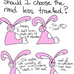 Dear Bunson, Should I choose the road less travelled? Bunson: hmm, I don't know that's not a lot of information. Do you want to? I'd explore with curiosity and your own criteria. What's a THE road? Most of us walk down more than one.